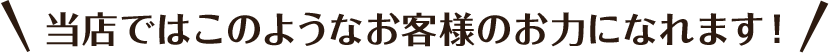 当店ではこのようなお客様のお力になれます！