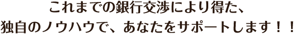 これまでの銀行交渉により得た、独自のノウハウで、あなたをサポートします！！